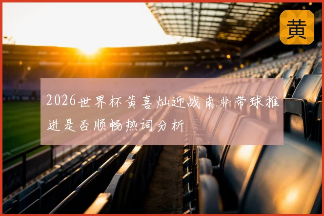 2026世界杯黄喜灿迎战南非带球推进是否顺畅热词分析