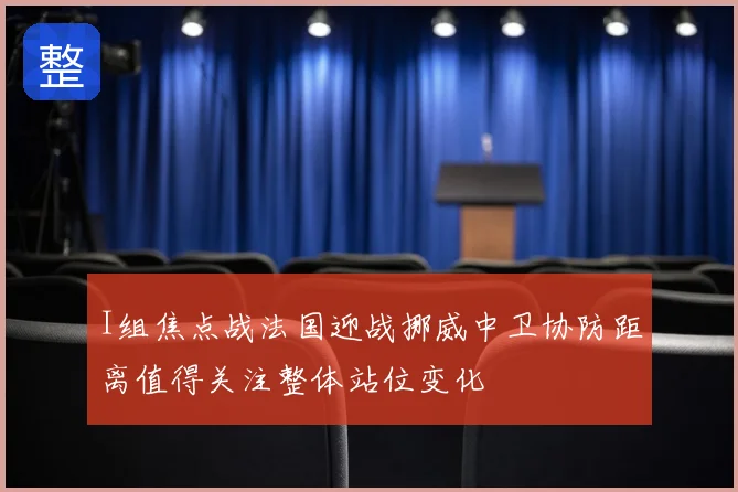 I组焦点战法国迎战挪威中卫协防距离值得关注整体站位变化