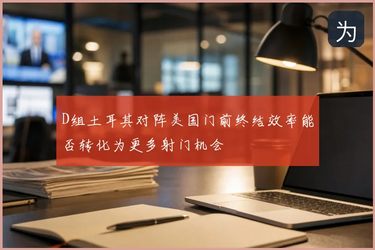 D组土耳其对阵美国门前终结效率能否转化为更多射门机会