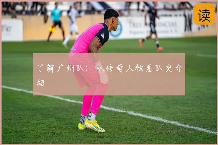 了解广州队：从传奇人物看队史介绍